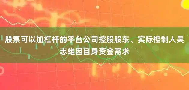 股票可以加杠杆的平台公司控股股东、实际控制人吴志雄因自身资金需求