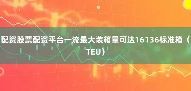 配资股票配资平台一流最大装箱量可达16136标准箱（TEU）