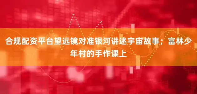 合规配资平台望远镜对准银河讲述宇宙故事；富林少年村的手作课上