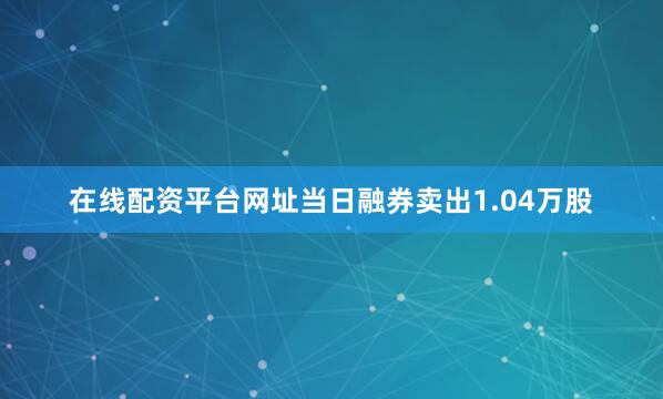 在线配资平台网址当日融券卖出1.04万股