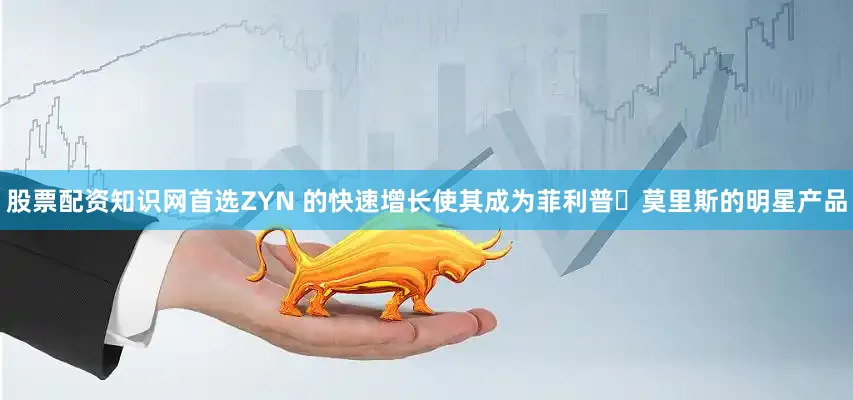 股票配资知识网首选ZYN 的快速增长使其成为菲利普・莫里斯的明星产品